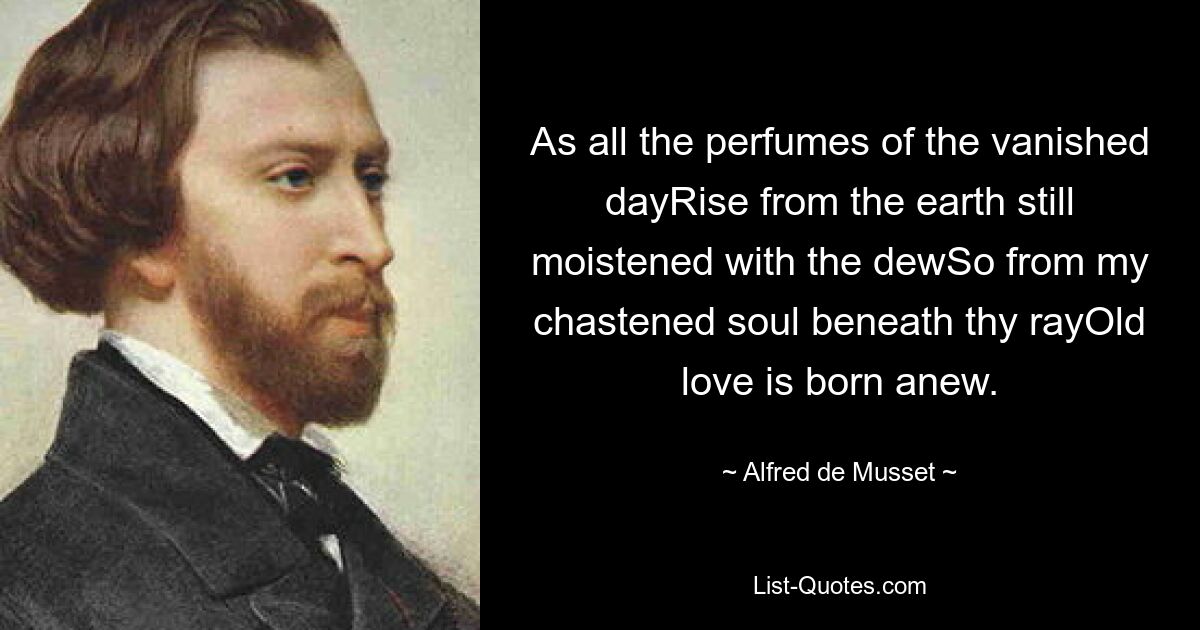 As all the perfumes of the vanished dayRise from the earth still moistened with the dewSo from my chastened soul beneath thy rayOld love is born anew. — © Alfred de Musset