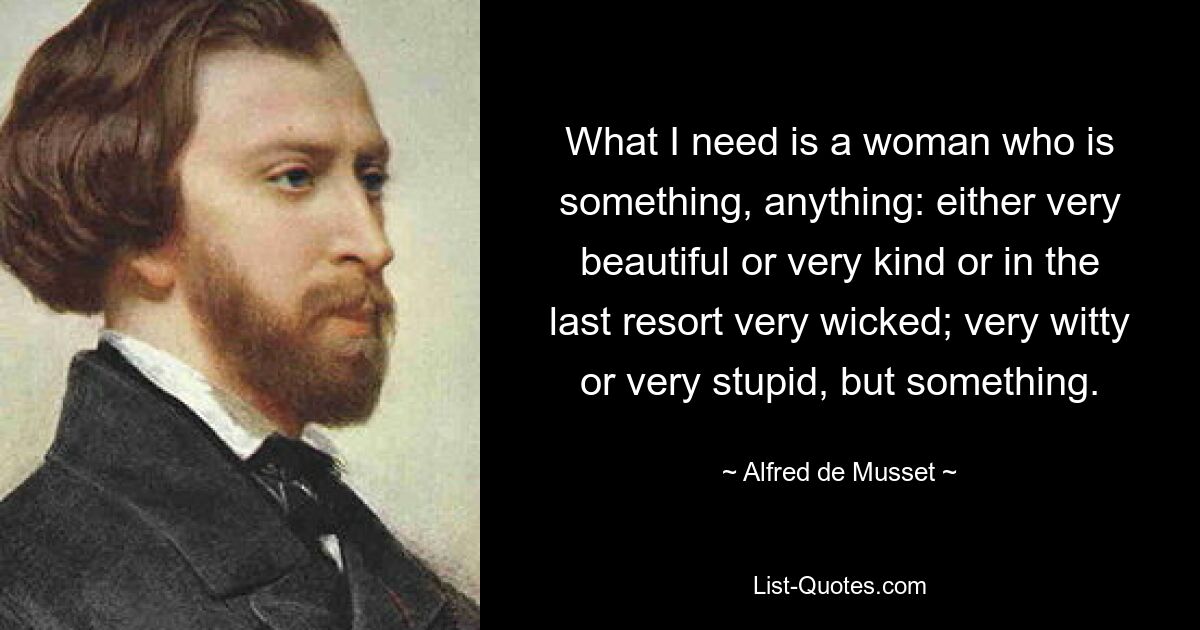 What I need is a woman who is something, anything: either very beautiful or very kind or in the last resort very wicked; very witty or very stupid, but something. — © Alfred de Musset