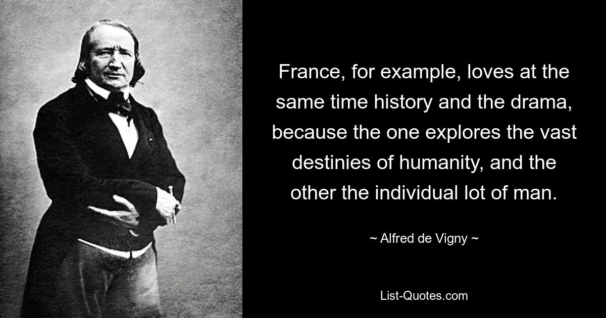 France, for example, loves at the same time history and the drama, because the one explores the vast destinies of humanity, and the other the individual lot of man. — © Alfred de Vigny