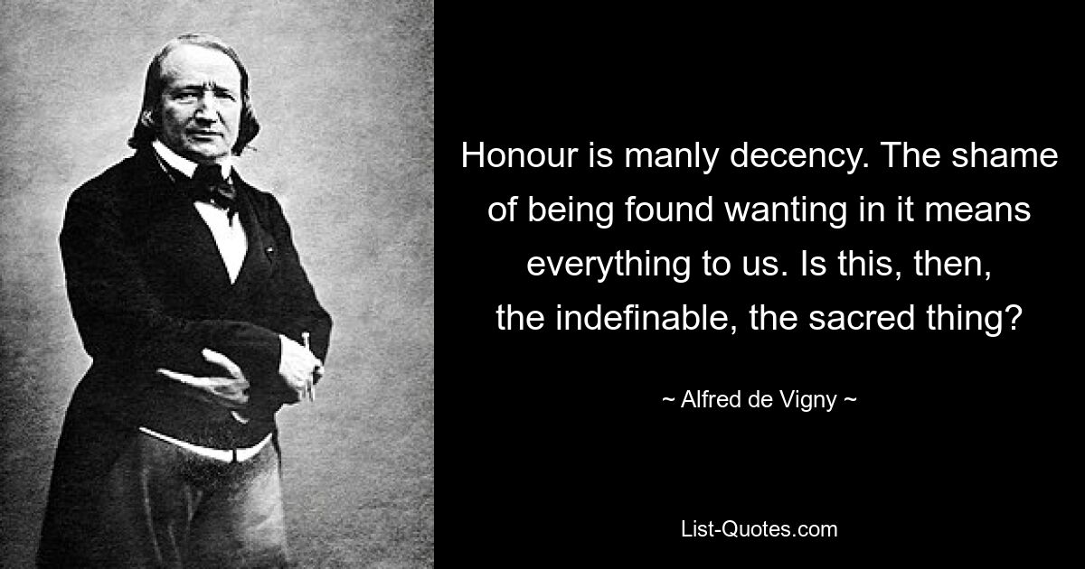 Honour is manly decency. The shame of being found wanting in it means everything to us. Is this, then, the indefinable, the sacred thing? — © Alfred de Vigny