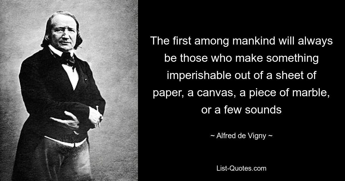 The first among mankind will always be those who make something imperishable out of a sheet of paper, a canvas, a piece of marble, or a few sounds — © Alfred de Vigny