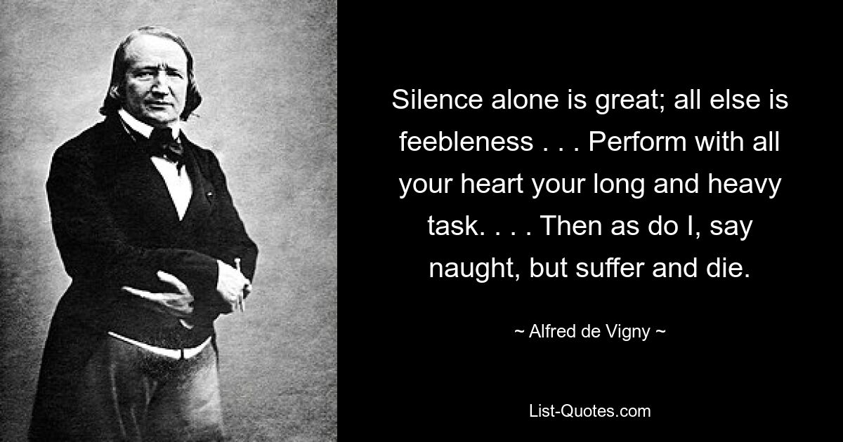 Silence alone is great; all else is feebleness . . . Perform with all your heart your long and heavy task. . . . Then as do I, say naught, but suffer and die. — © Alfred de Vigny