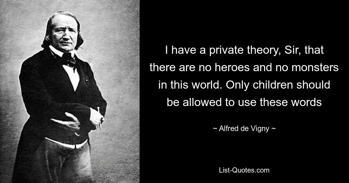 I have a private theory, Sir, that there are no heroes and no monsters in this world. Only children should be allowed to use these words — © Alfred de Vigny