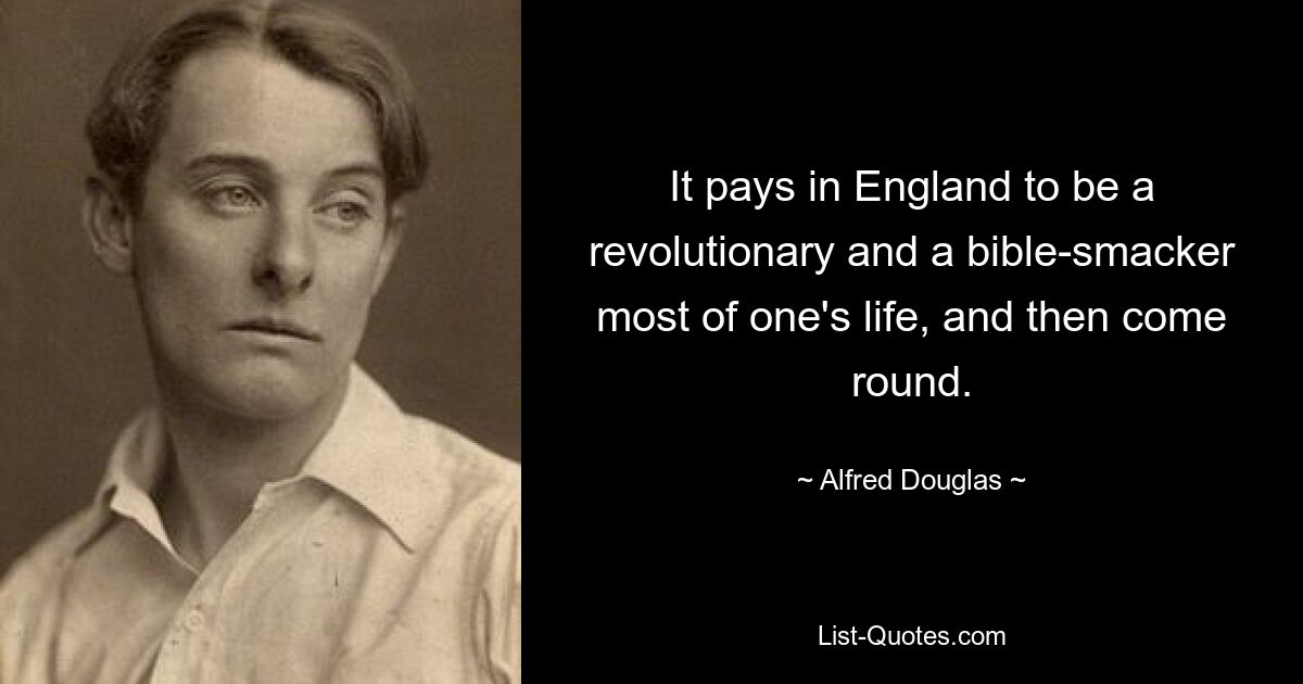 It pays in England to be a revolutionary and a bible-smacker most of one's life, and then come round. — © Alfred Douglas