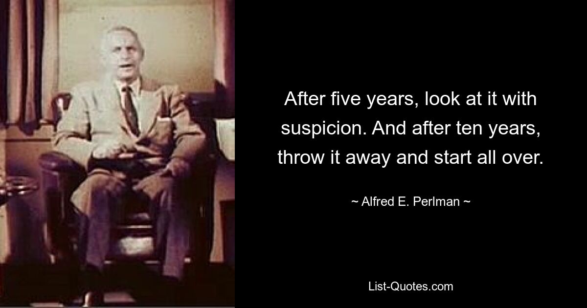 After five years, look at it with suspicion. And after ten years, throw it away and start all over. — © Alfred E. Perlman