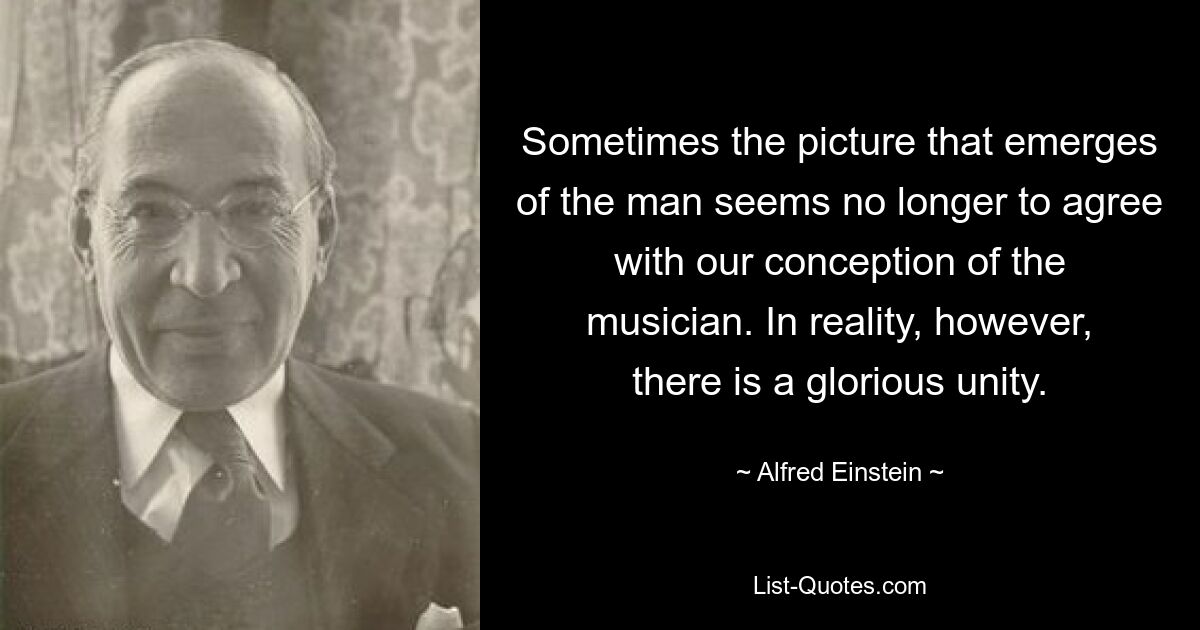 Sometimes the picture that emerges of the man seems no longer to agree with our conception of the musician. In reality, however, there is a glorious unity. — © Alfred Einstein