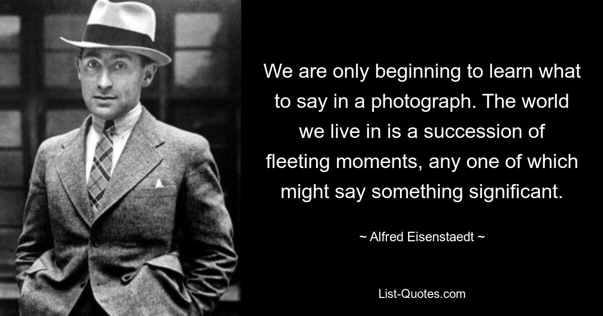 We are only beginning to learn what to say in a photograph. The world we live in is a succession of fleeting moments, any one of which might say something significant. — © Alfred Eisenstaedt