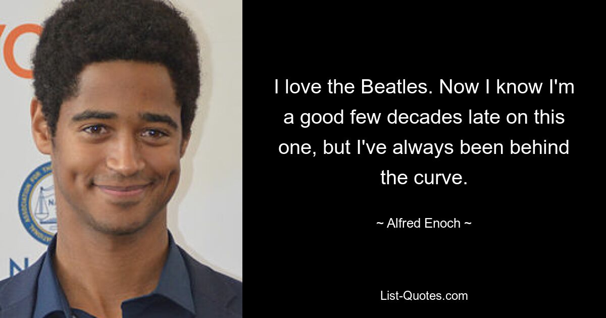 I love the Beatles. Now I know I'm a good few decades late on this one, but I've always been behind the curve. — © Alfred Enoch