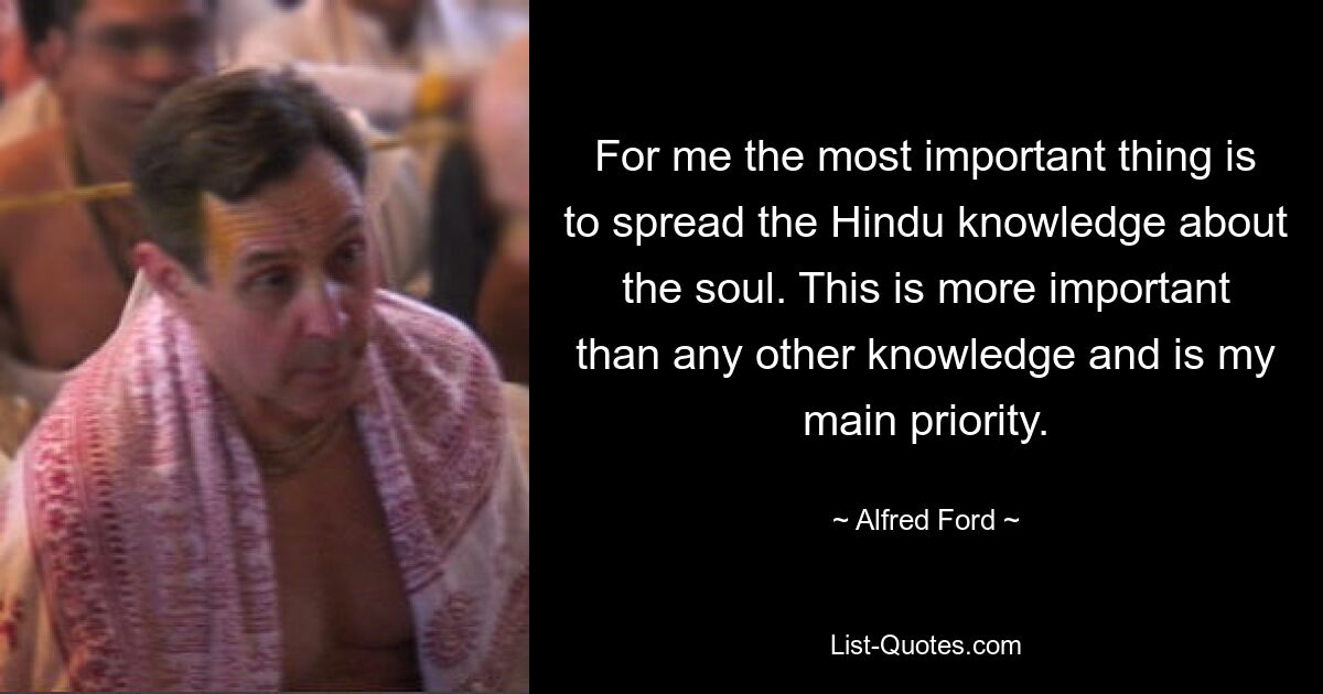 For me the most important thing is to spread the Hindu knowledge about the soul. This is more important than any other knowledge and is my main priority. — © Alfred Ford