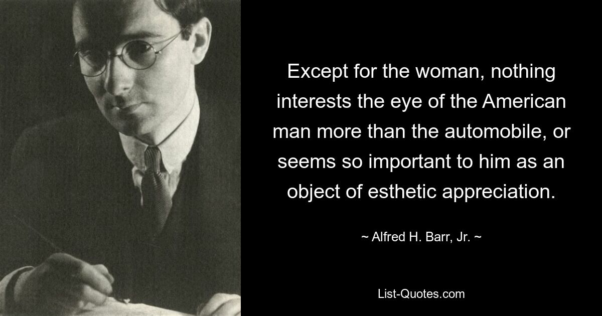 Except for the woman, nothing interests the eye of the American man more than the automobile, or seems so important to him as an object of esthetic appreciation. — © Alfred H. Barr, Jr.