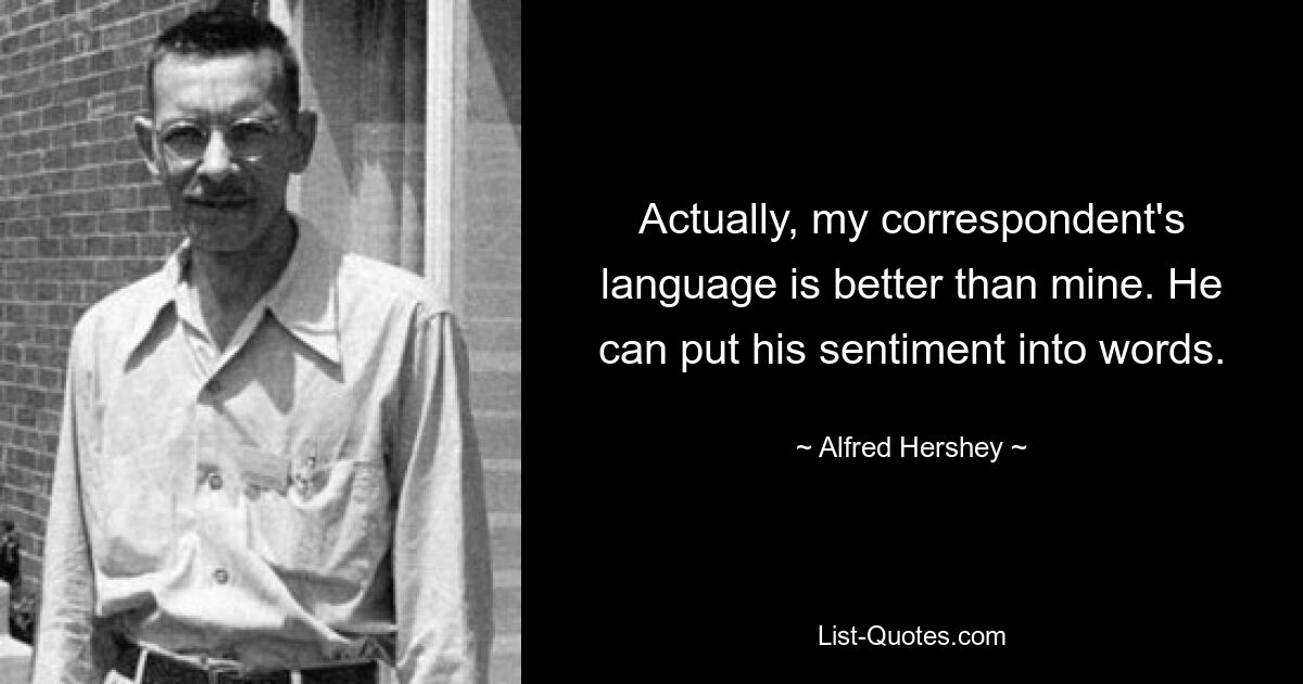 Actually, my correspondent's language is better than mine. He can put his sentiment into words. — © Alfred Hershey