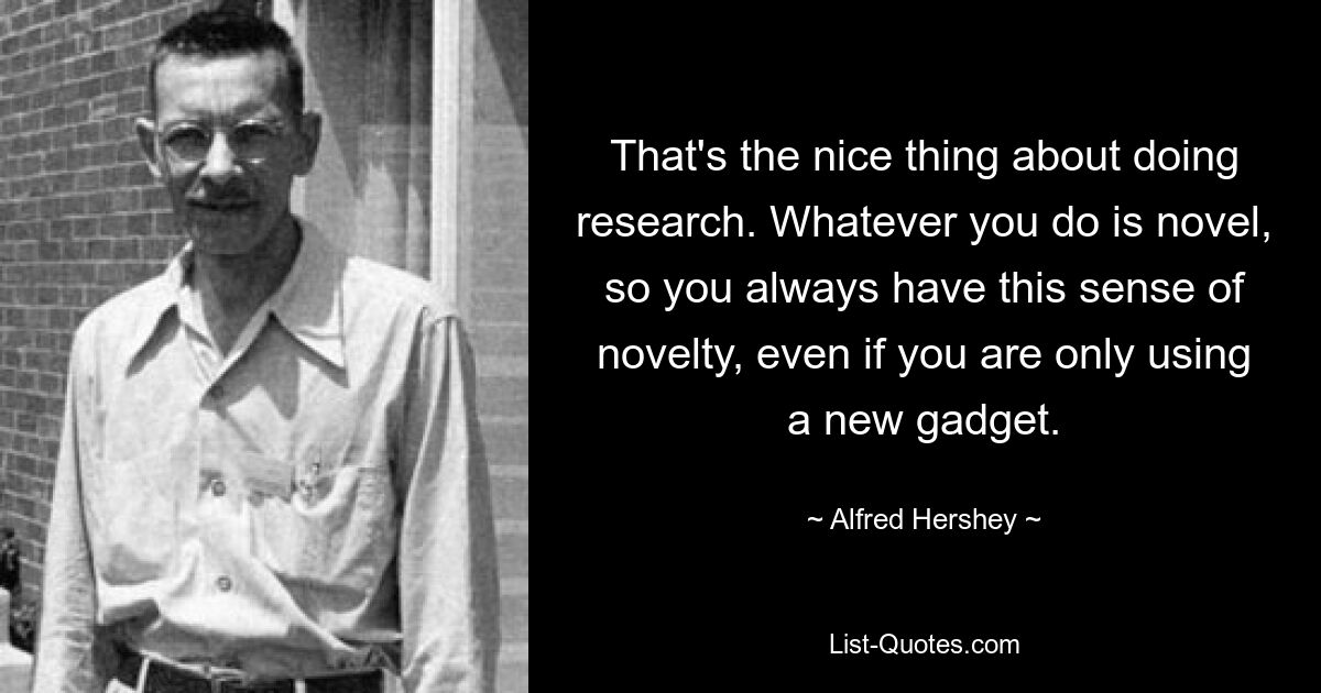 That's the nice thing about doing research. Whatever you do is novel, so you always have this sense of novelty, even if you are only using a new gadget. — © Alfred Hershey