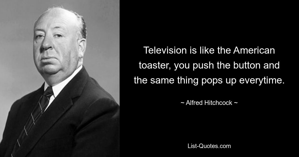 Television is like the American toaster, you push the button and the same thing pops up everytime. — © Alfred Hitchcock