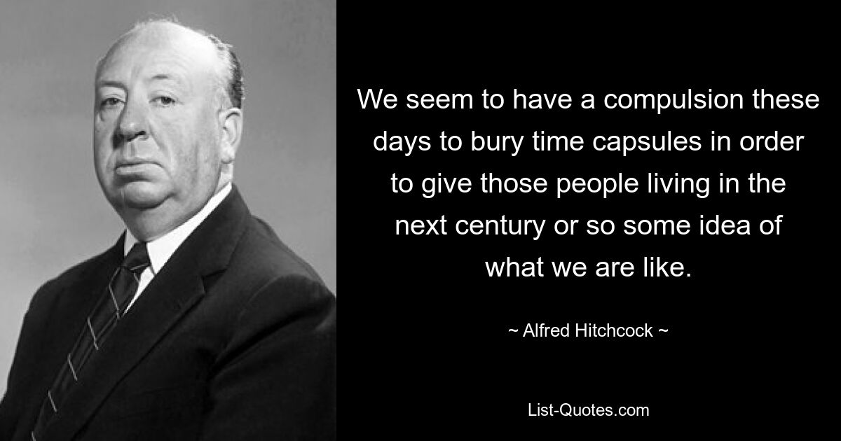 We seem to have a compulsion these days to bury time capsules in order to give those people living in the next century or so some idea of what we are like. — © Alfred Hitchcock