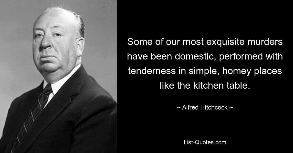 Some of our most exquisite murders have been domestic, performed with tenderness in simple, homey places like the kitchen table. — © Alfred Hitchcock