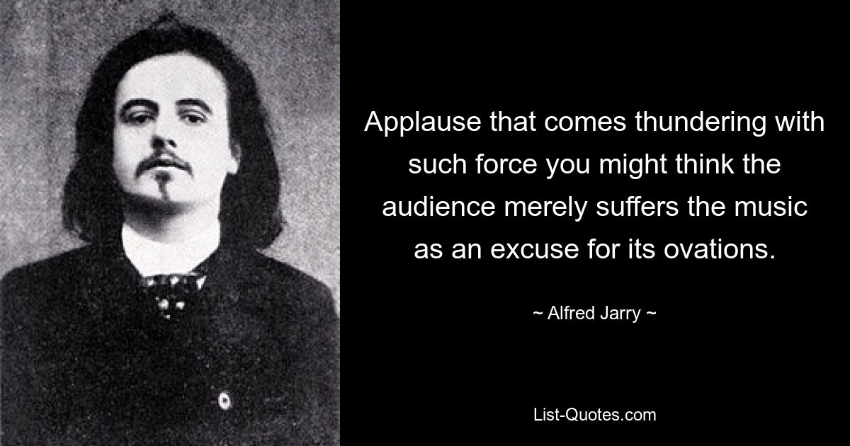 Applause that comes thundering with such force you might think the audience merely suffers the music as an excuse for its ovations. — © Alfred Jarry