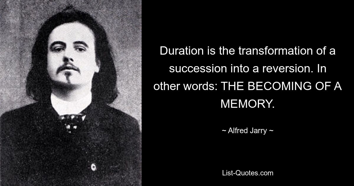 Duration is the transformation of a succession into a reversion. In other words: THE BECOMING OF A MEMORY. — © Alfred Jarry