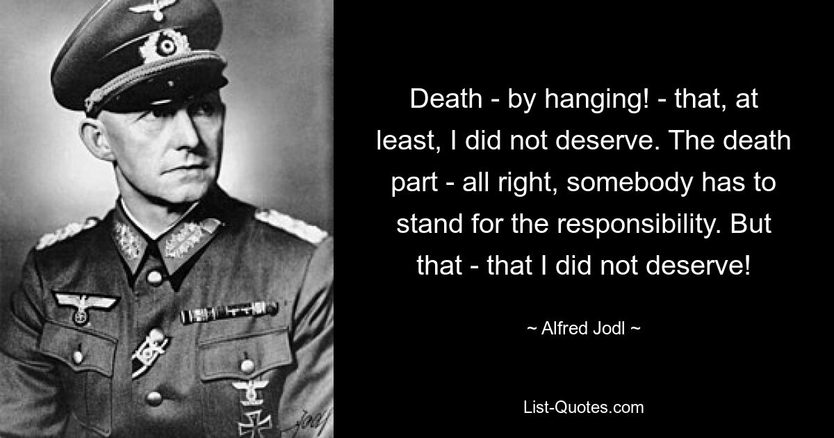 Death - by hanging! - that, at least, I did not deserve. The death part - all right, somebody has to stand for the responsibility. But that - that I did not deserve! — © Alfred Jodl