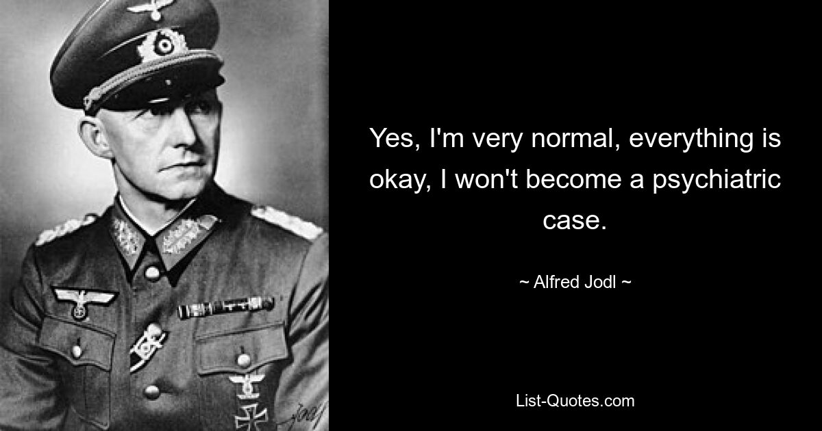 Yes, I'm very normal, everything is okay, I won't become a psychiatric case. — © Alfred Jodl