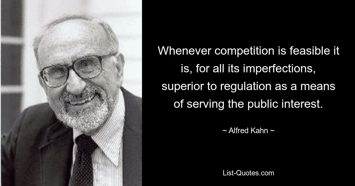 Whenever competition is feasible it is, for all its imperfections, superior to regulation as a means of serving the public interest. — © Alfred Kahn