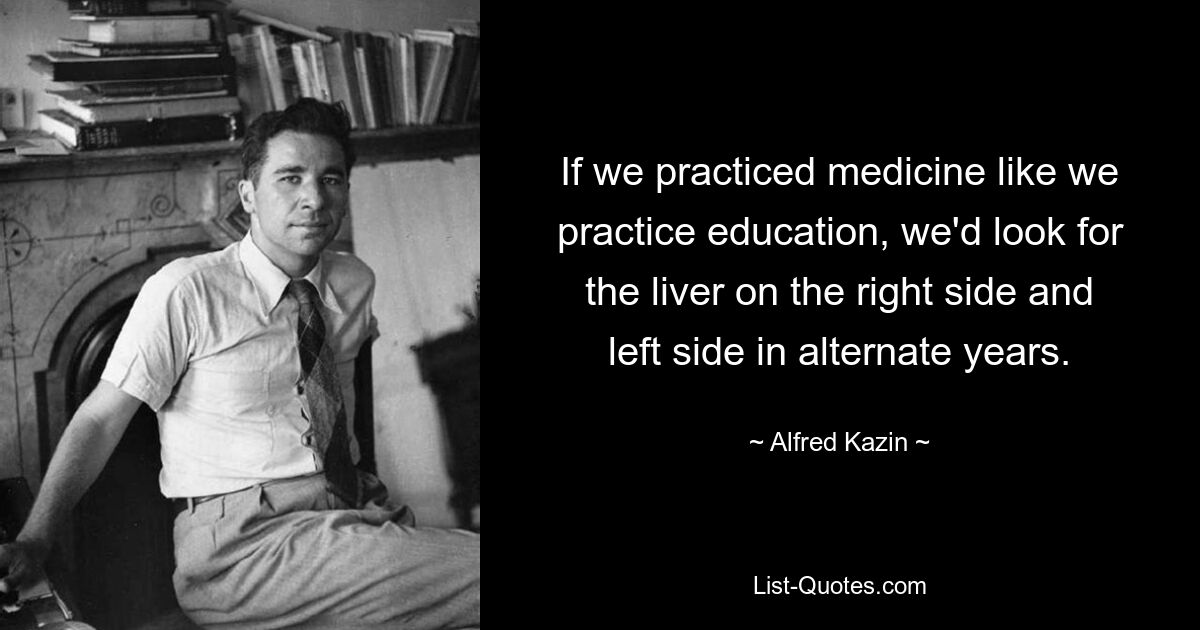 If we practiced medicine like we practice education, we'd look for the liver on the right side and left side in alternate years. — © Alfred Kazin