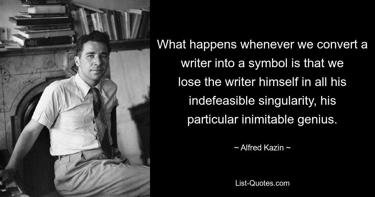 What happens whenever we convert a writer into a symbol is that we lose the writer himself in all his indefeasible singularity, his particular inimitable genius. — © Alfred Kazin