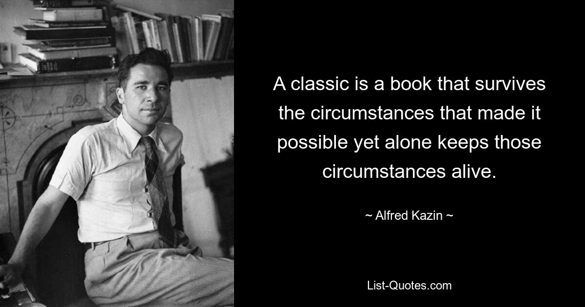 A classic is a book that survives the circumstances that made it possible yet alone keeps those circumstances alive. — © Alfred Kazin