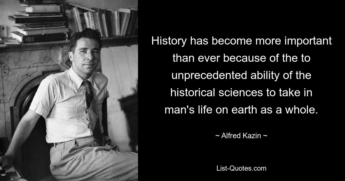 History has become more important than ever because of the to unprecedented ability of the historical sciences to take in man's life on earth as a whole. — © Alfred Kazin