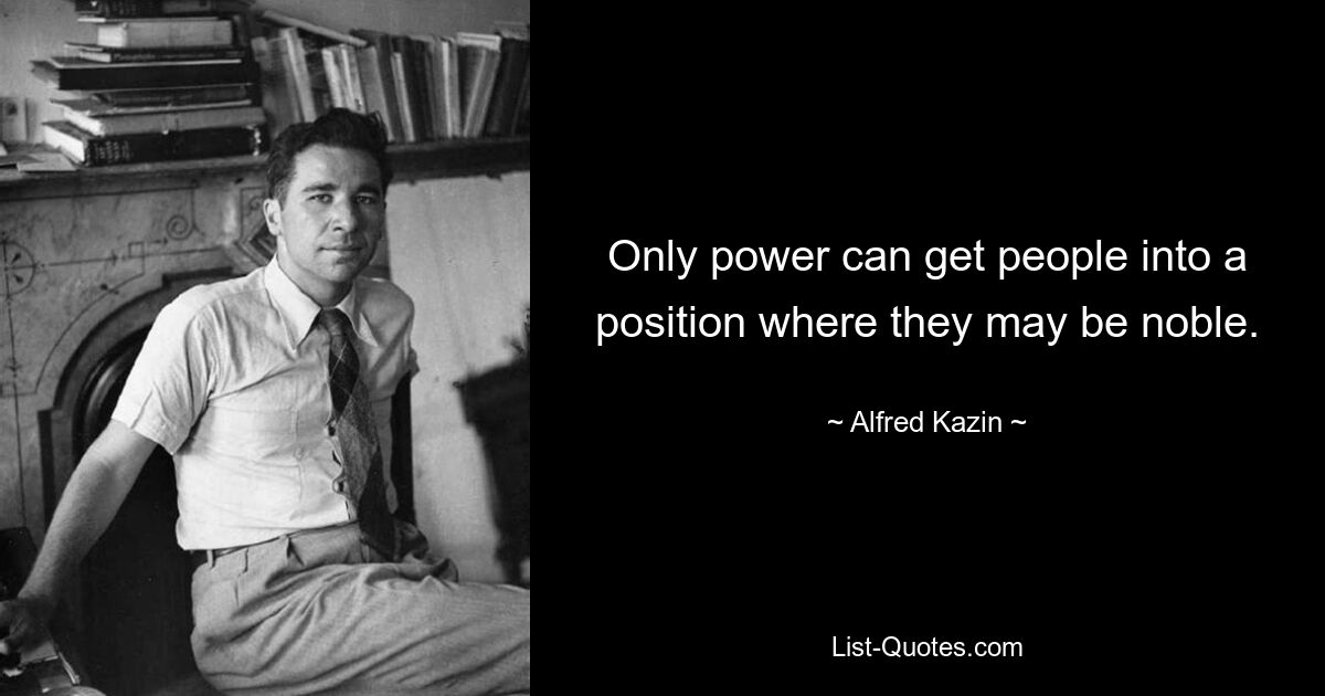 Only power can get people into a position where they may be noble. — © Alfred Kazin