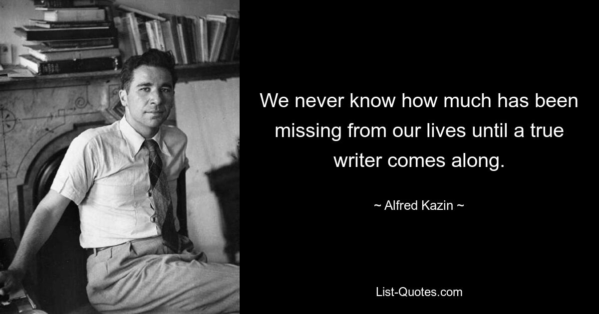 We never know how much has been missing from our lives until a true writer comes along. — © Alfred Kazin