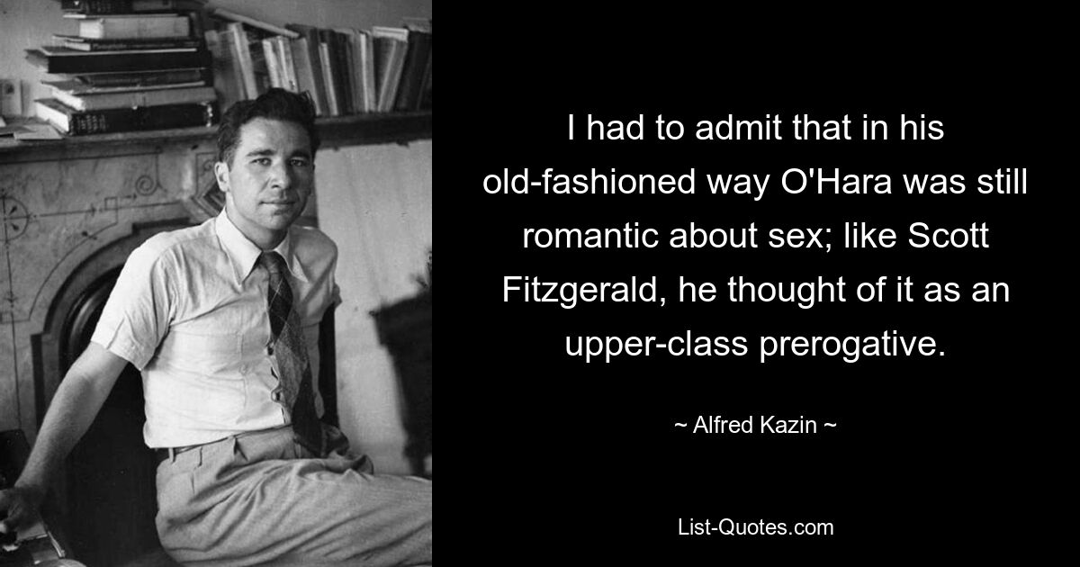 I had to admit that in his old-fashioned way O'Hara was still romantic about sex; like Scott Fitzgerald, he thought of it as an upper-class prerogative. — © Alfred Kazin