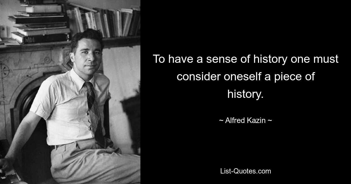 To have a sense of history one must consider oneself a piece of history. — © Alfred Kazin