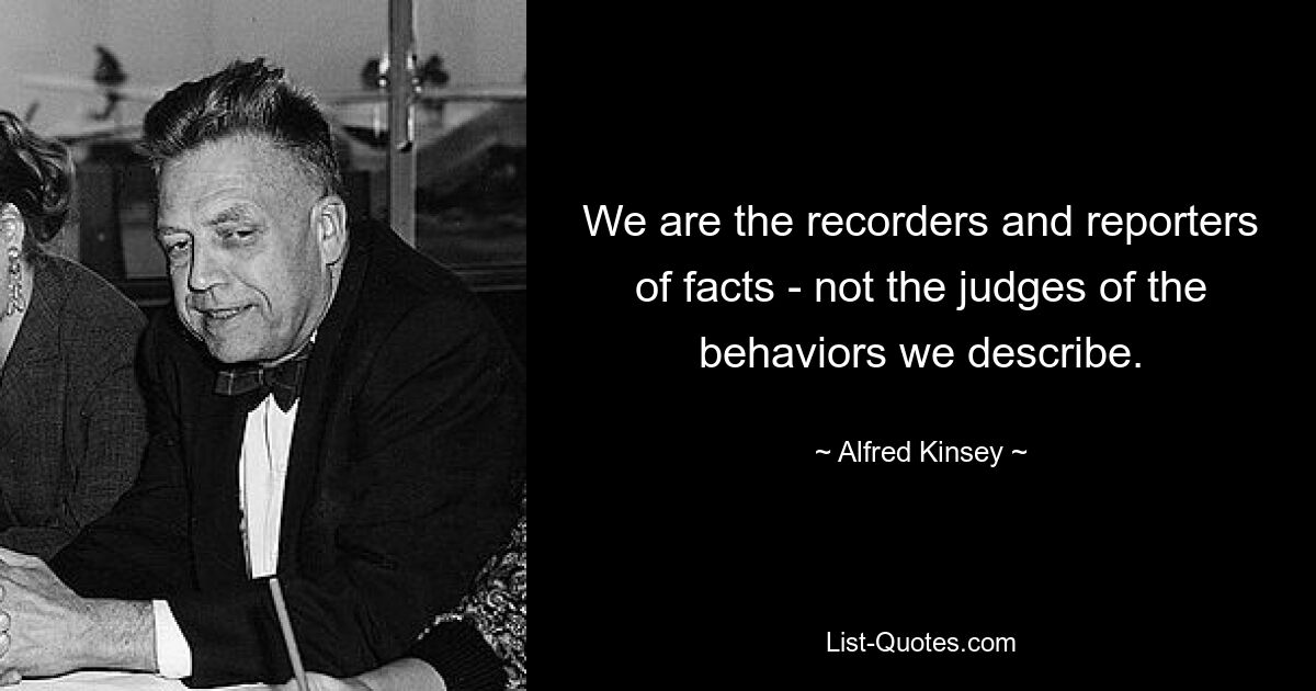 We are the recorders and reporters of facts - not the judges of the behaviors we describe. — © Alfred Kinsey