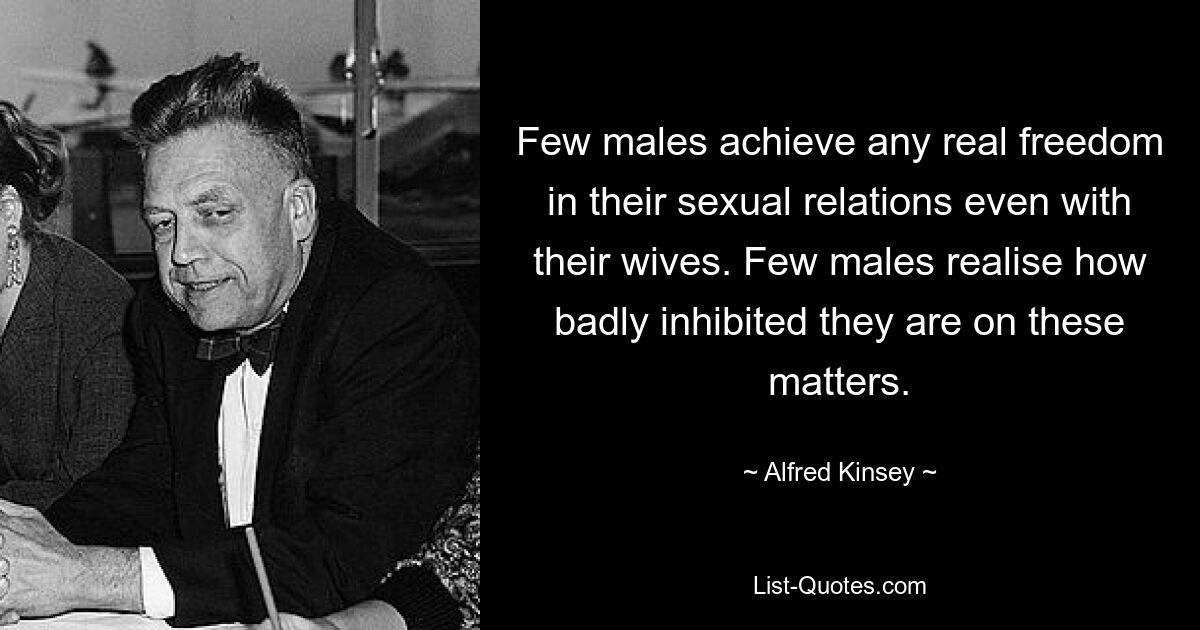 Few males achieve any real freedom in their sexual relations even with their wives. Few males realise how badly inhibited they are on these matters. — © Alfred Kinsey