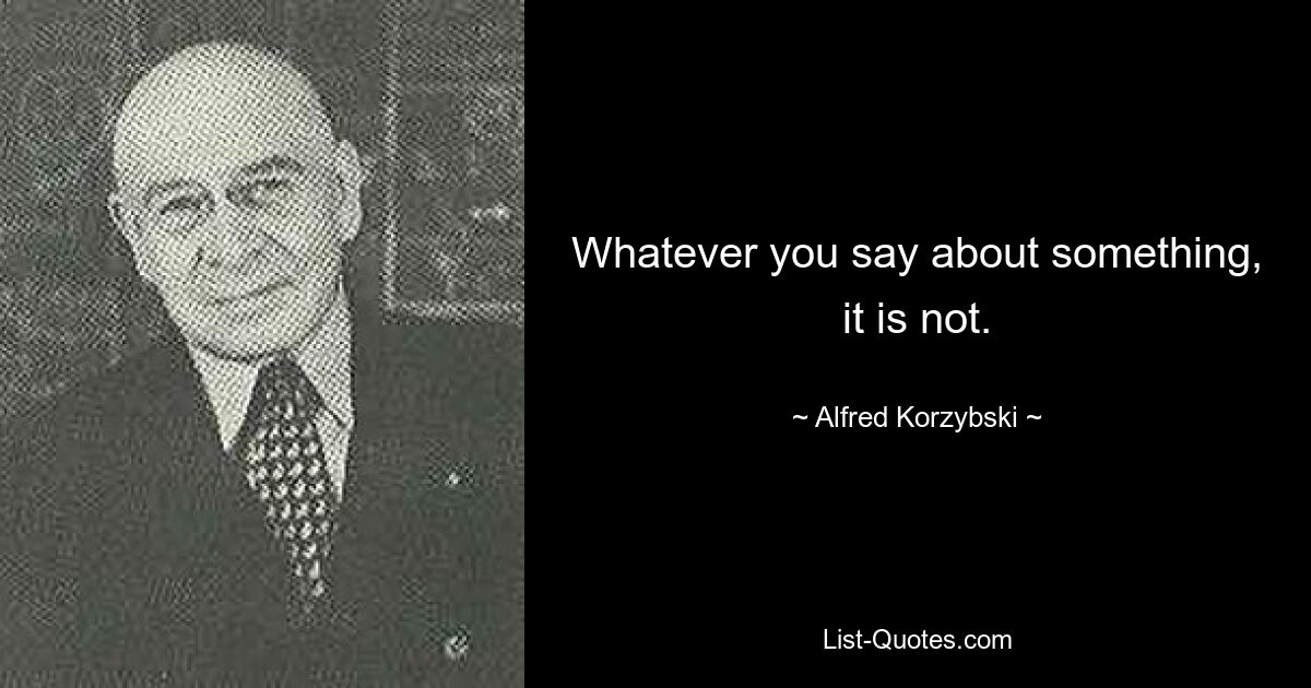 Whatever you say about something, it is not. — © Alfred Korzybski