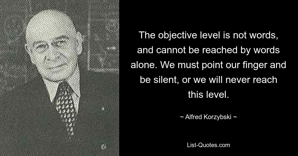 The objective level is not words, and cannot be reached by words alone. We must point our finger and be silent, or we will never reach this level. — © Alfred Korzybski