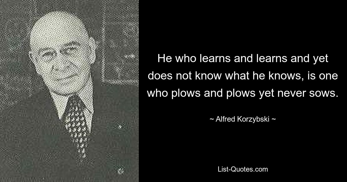 He who learns and learns and yet does not know what he knows, is one who plows and plows yet never sows. — © Alfred Korzybski