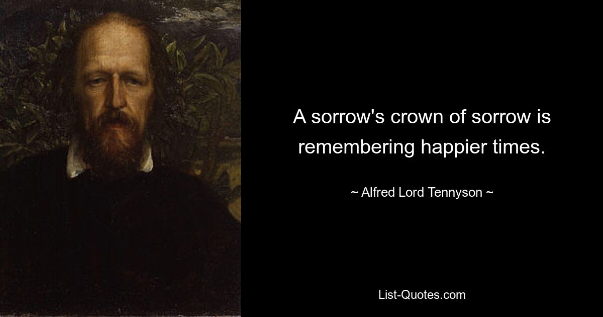 A sorrow's crown of sorrow is remembering happier times. — © Alfred Lord Tennyson