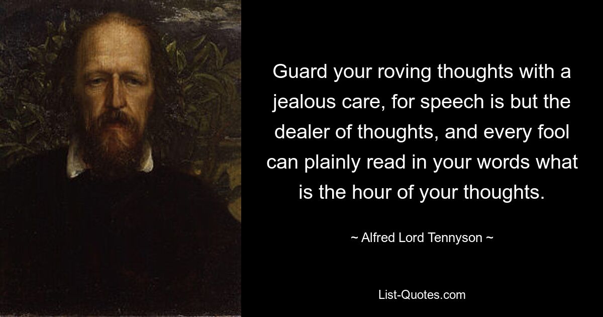 Guard your roving thoughts with a jealous care, for speech is but the dealer of thoughts, and every fool can plainly read in your words what is the hour of your thoughts. — © Alfred Lord Tennyson