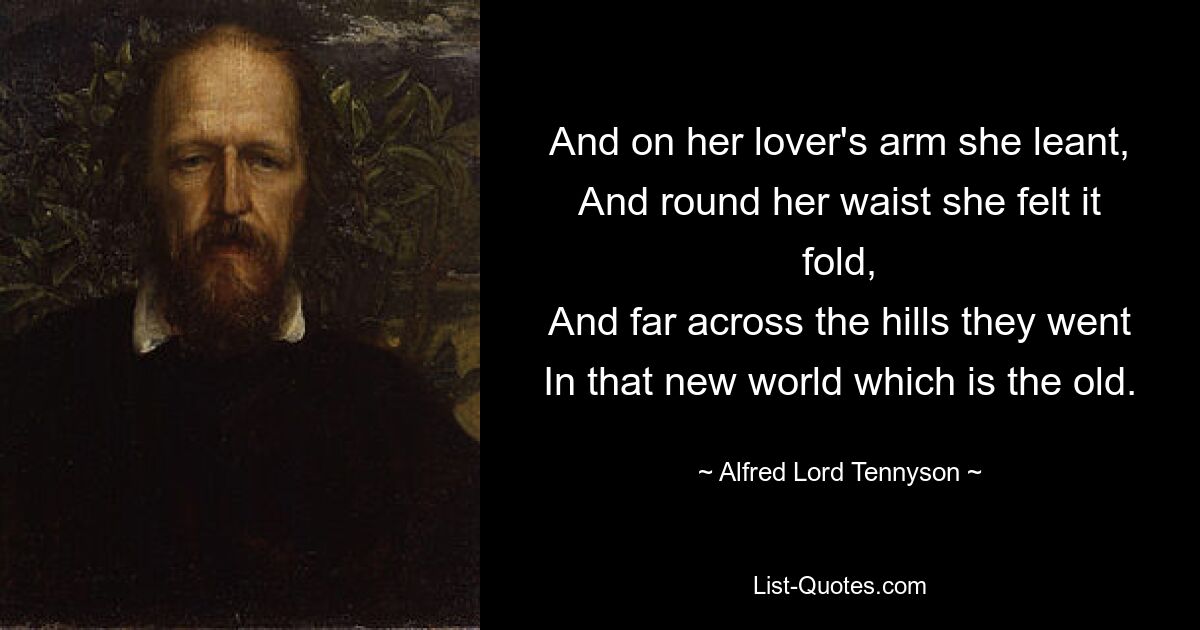 And on her lover's arm she leant,
And round her waist she felt it fold,
And far across the hills they went
In that new world which is the old. — © Alfred Lord Tennyson