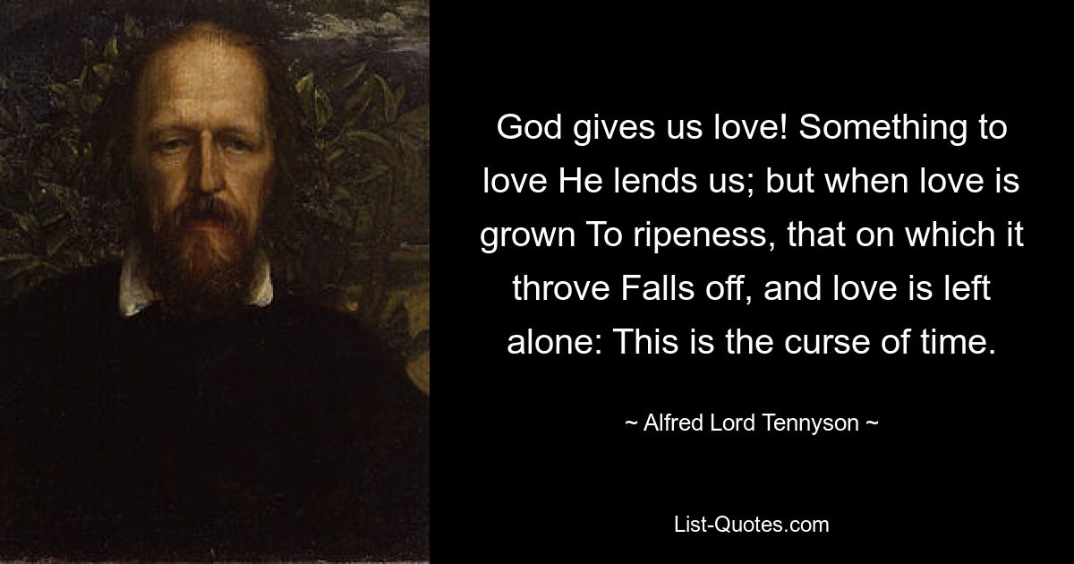 God gives us love! Something to love He lends us; but when love is grown To ripeness, that on which it throve Falls off, and love is left alone: This is the curse of time. — © Alfred Lord Tennyson