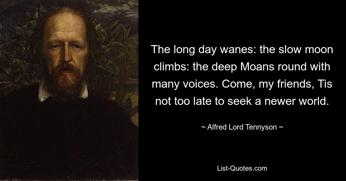 The long day wanes: the slow moon climbs: the deep Moans round with many voices. Come, my friends, Tis not too late to seek a newer world. — © Alfred Lord Tennyson