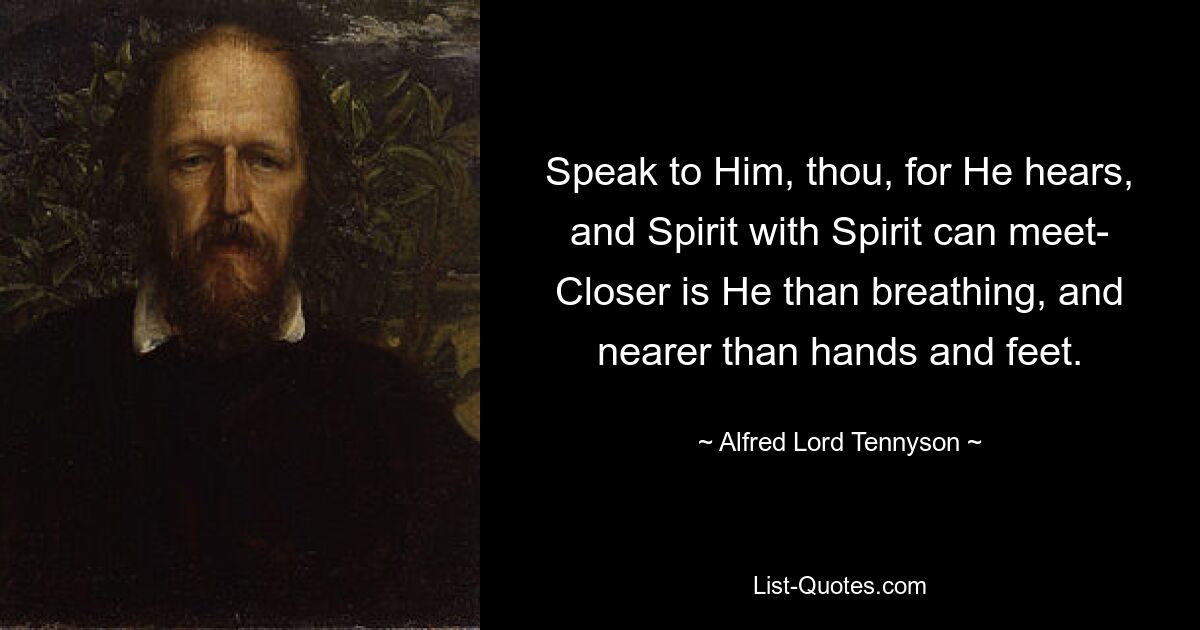 Speak to Him, thou, for He hears, and Spirit with Spirit can meet- Closer is He than breathing, and nearer than hands and feet. — © Alfred Lord Tennyson