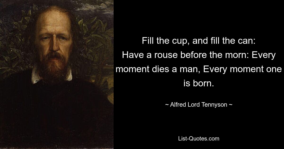 Fill the cup, and fill the can: Have a rouse before the morn: Every moment dies a man, Every moment one is born. — © Alfred Lord Tennyson