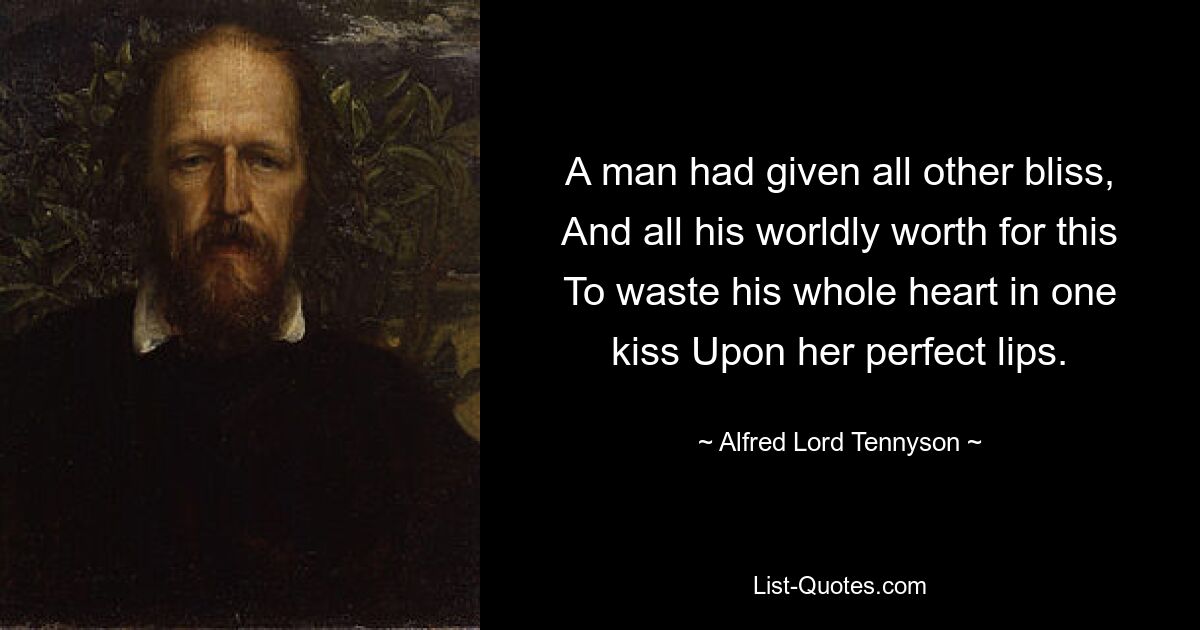 A man had given all other bliss, And all his worldly worth for this To waste his whole heart in one kiss Upon her perfect lips. — © Alfred Lord Tennyson