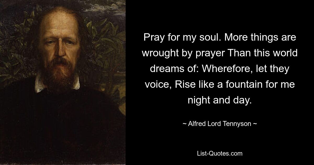 Pray for my soul. More things are wrought by prayer Than this world dreams of: Wherefore, let they voice, Rise like a fountain for me night and day. — © Alfred Lord Tennyson