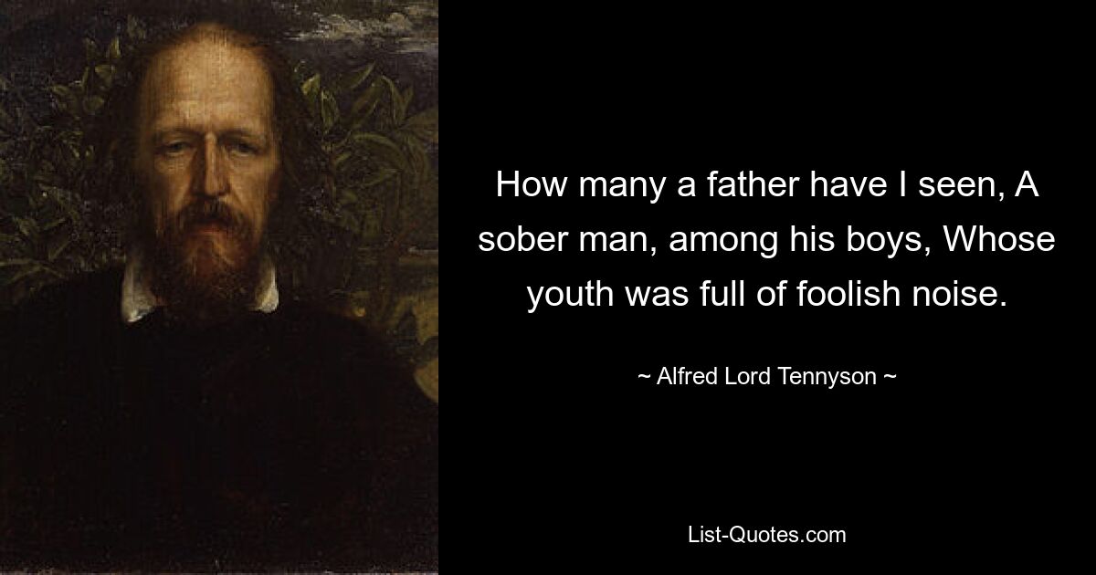 How many a father have I seen, A sober man, among his boys, Whose youth was full of foolish noise. — © Alfred Lord Tennyson