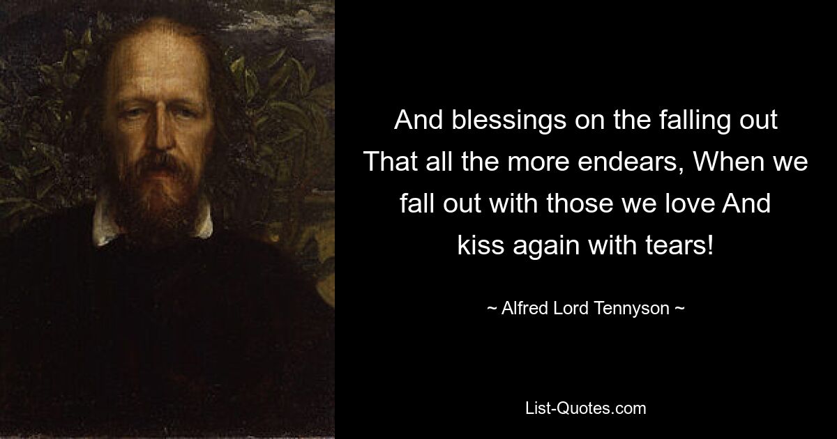 And blessings on the falling out That all the more endears, When we fall out with those we love And kiss again with tears! — © Alfred Lord Tennyson