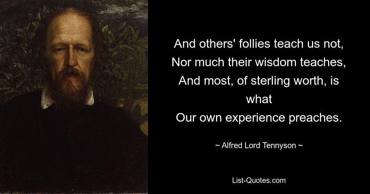 And others' follies teach us not,
Nor much their wisdom teaches,
And most, of sterling worth, is what
Our own experience preaches. — © Alfred Lord Tennyson