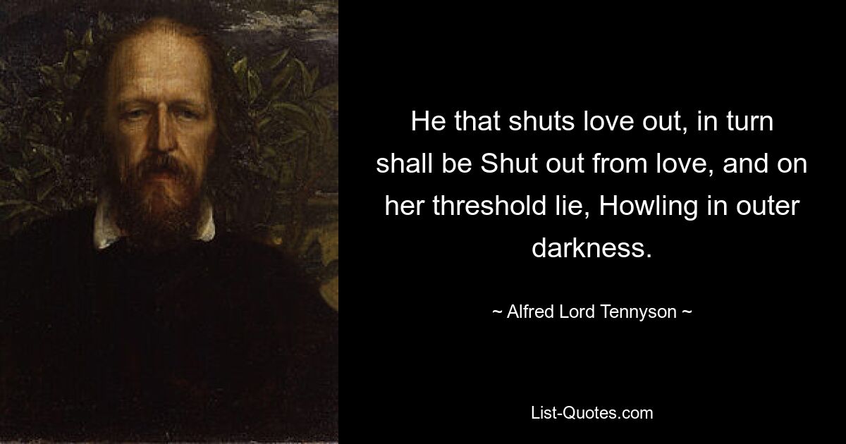 He that shuts love out, in turn shall be Shut out from love, and on her threshold lie, Howling in outer darkness. — © Alfred Lord Tennyson